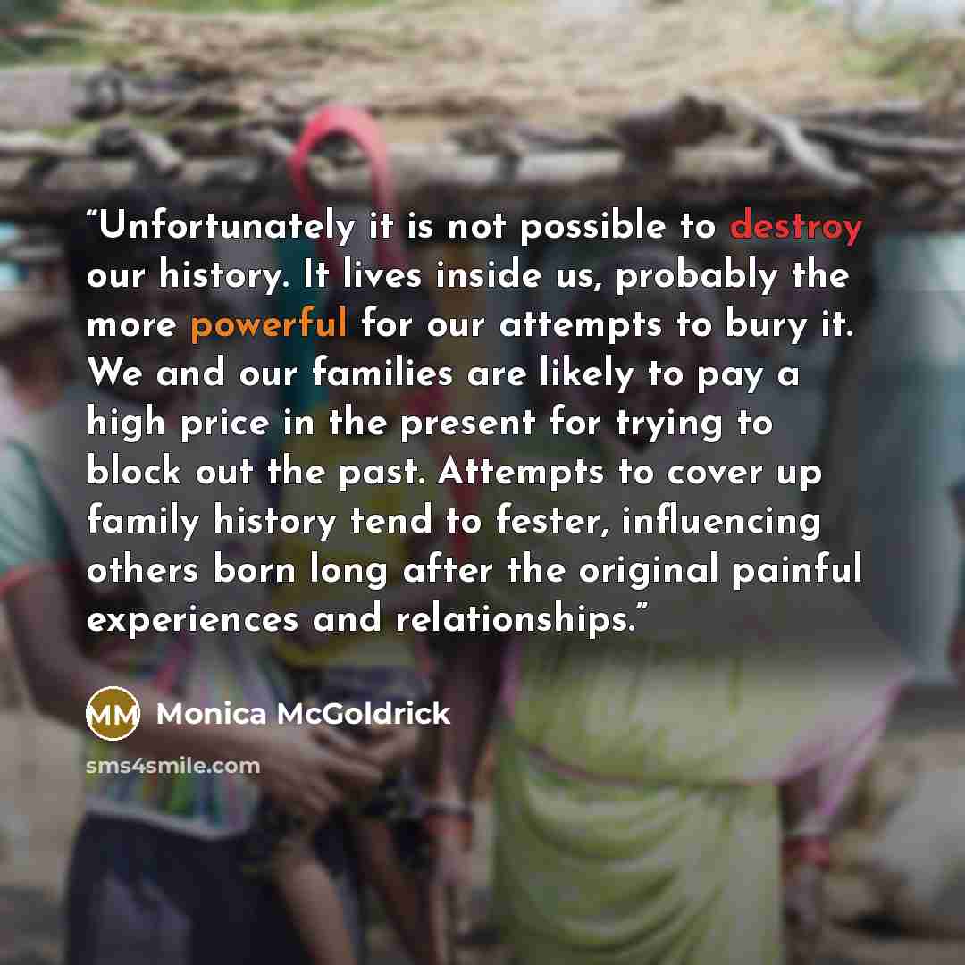 “Unfortunately it is not possible to destroy our history. It lives inside us, probably the more powerful for our attempts to bury it. We and our families are likely to pay a high price in the present for trying to block out the past. Attempts to cover up family history tend to fester, influencing…” quote by Monica McGoldrick