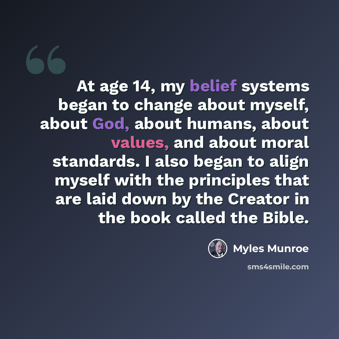 “At age 14, my belief systems began to change about myself, about God, about humans, about values, and about moral standards. I also began to align myself with the principles that are laid down by the Creator in the book called the Bible.” quote by Myles Munroe