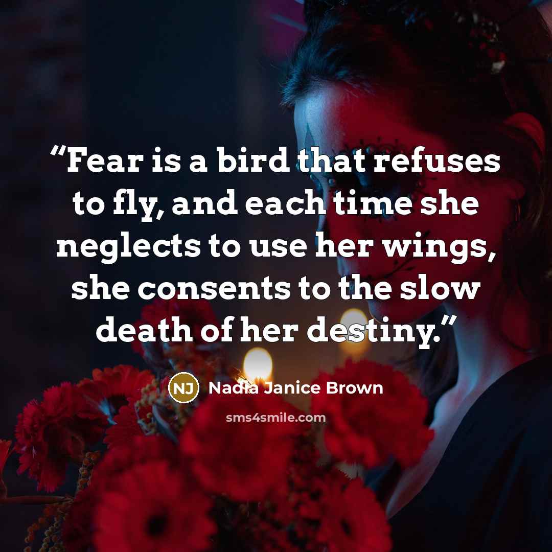 “Fear is a bird that refuses to fly, and each time she neglects to use her wings, she consents to the slow death of her destiny.” quote by Nadia Janice Brown