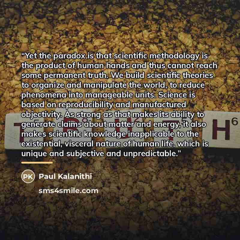 “Yet the paradox is that scientific methodology is the product of human hands and thus cannot reach some permanent truth. We build scientific theories to organize and manipulate the world, to reduce phenomena into manageable units. Science is based on reproducibility and manufactured objectivity…” quote by Paul Kalanithi