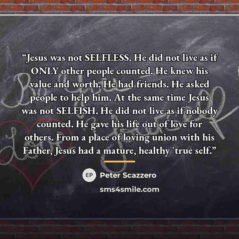 “Jesus was not SELFLESS. He did not live as if ONLY other people counted. He knew his value and worth. He had friends. He asked people to help him. At the same time Jesus was not SELFISH. He did not live as if nobody counted. He gave his life out of love for others. From a place of loving union…” quote by Peter Scazzero