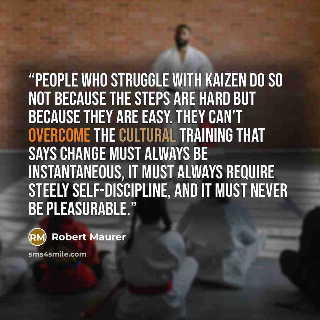 “People who struggle with kaizen do so not because the steps are hard but because they are easy. They can’t overcome the cultural training that says change must always be instantaneous, it must always require steely self-discipline, and it must never be pleasurable.” quote by Robert Maurer