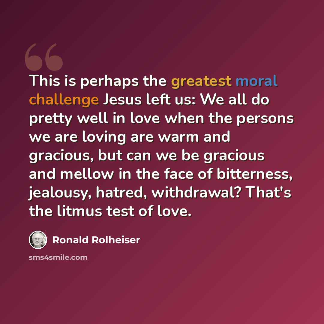 “This is perhaps the greatest moral challenge Jesus left us: We all do pretty well in love when the persons we are loving are warm and gracious, but can we be gracious and mellow in the face of bitterness, jealousy, hatred, withdrawal? That's the litmus test of love.” quote by Ronald Rolheiser