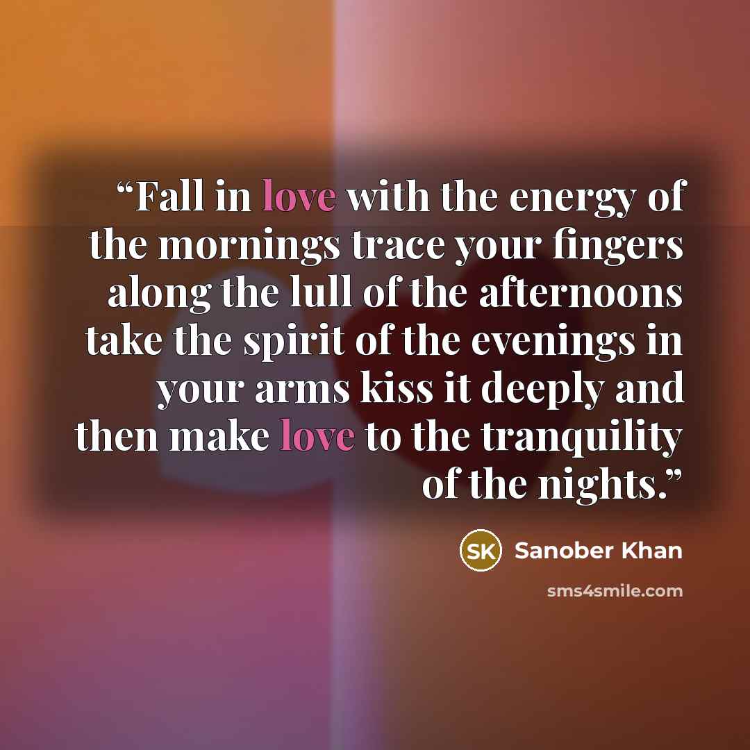 “Fall in love with the energy of the mornings trace your fingers along the lull of the afternoons take the spirit of the evenings in your arms kiss it deeply and then make love to the tranquility of the nights.” quote by Sanober Khan