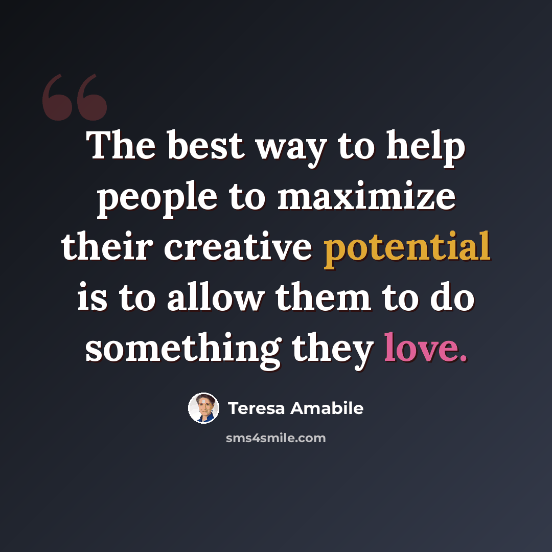 “The best way to help people to maximize their creative potential is to allow them to do something they love.” quote by Teresa Amabile