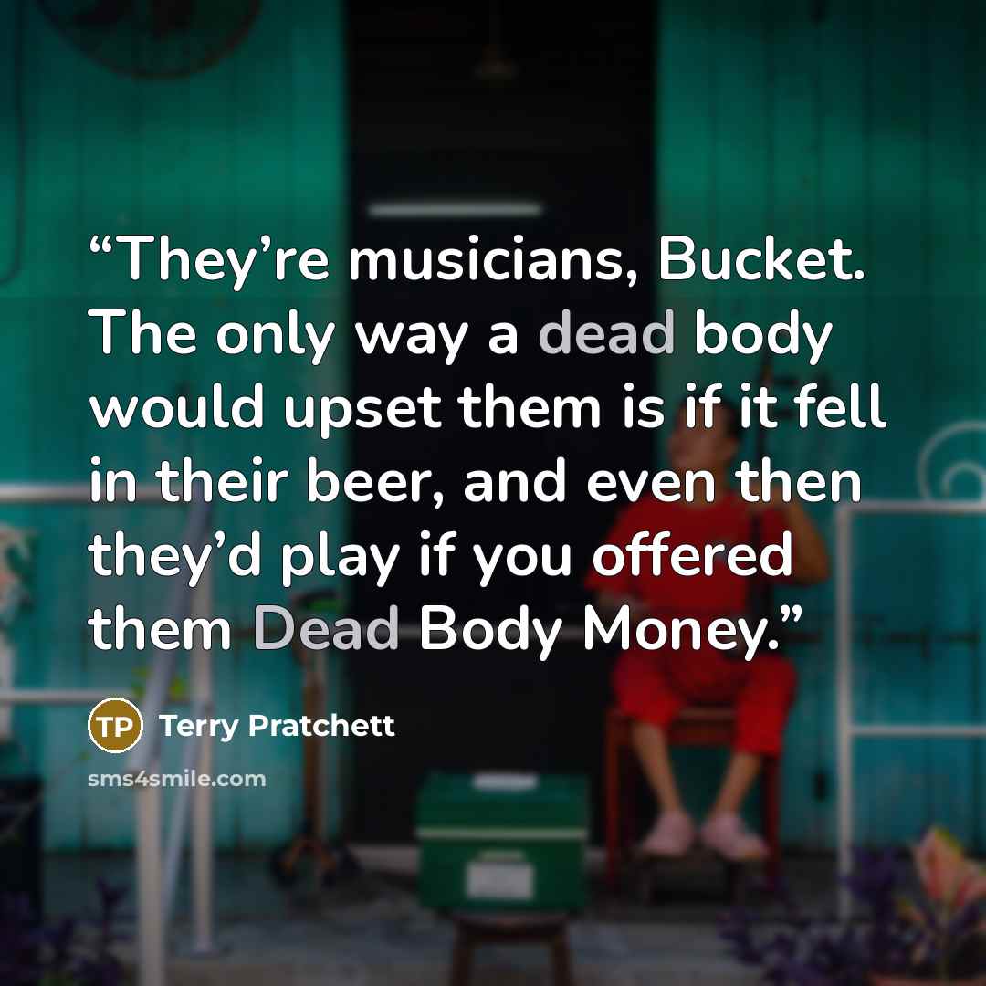 “They’re musicians, Bucket. The only way a dead body would upset them is if it fell in their beer, and even then they’d play if you offered them Dead Body Money.” quote by Terry Pratchett