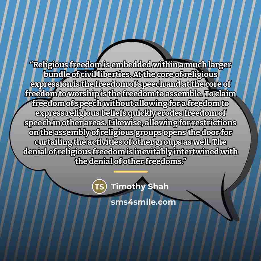 “Religious freedom is embedded within a much larger bundle of civil liberties. At the core of religious expression is the freedom of speech and at the core of freedom to worship is the freedom to assemble. To claim freedom of speech without allowing for a freedom to express religious beliefs…” quote by Timothy Shah