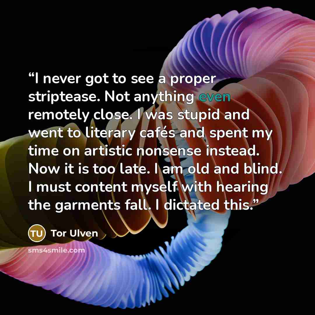 “I never got to see a proper striptease. Not anything even remotely close. I was stupid and went to literary cafés and spent my time on artistic nonsense instead. Now it is too late. I am old and blind. I must content myself with hearing the garments fall. I dictated this.” quote by Tor Ulven