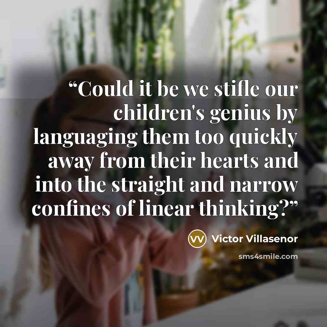 “Could it be we stifle our children's genius by languaging them too quickly away from their hearts and into the straight and narrow confines of linear thinking?” quote by Victor Villaseñor