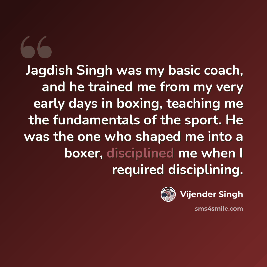 “Jagdish Singh was my basic coach, and he trained me from my very early days in boxing, teaching me the fundamentals of the sport. He was the one who shaped me into a boxer, disciplined me when I required disciplining.” quote by Vijender Singh