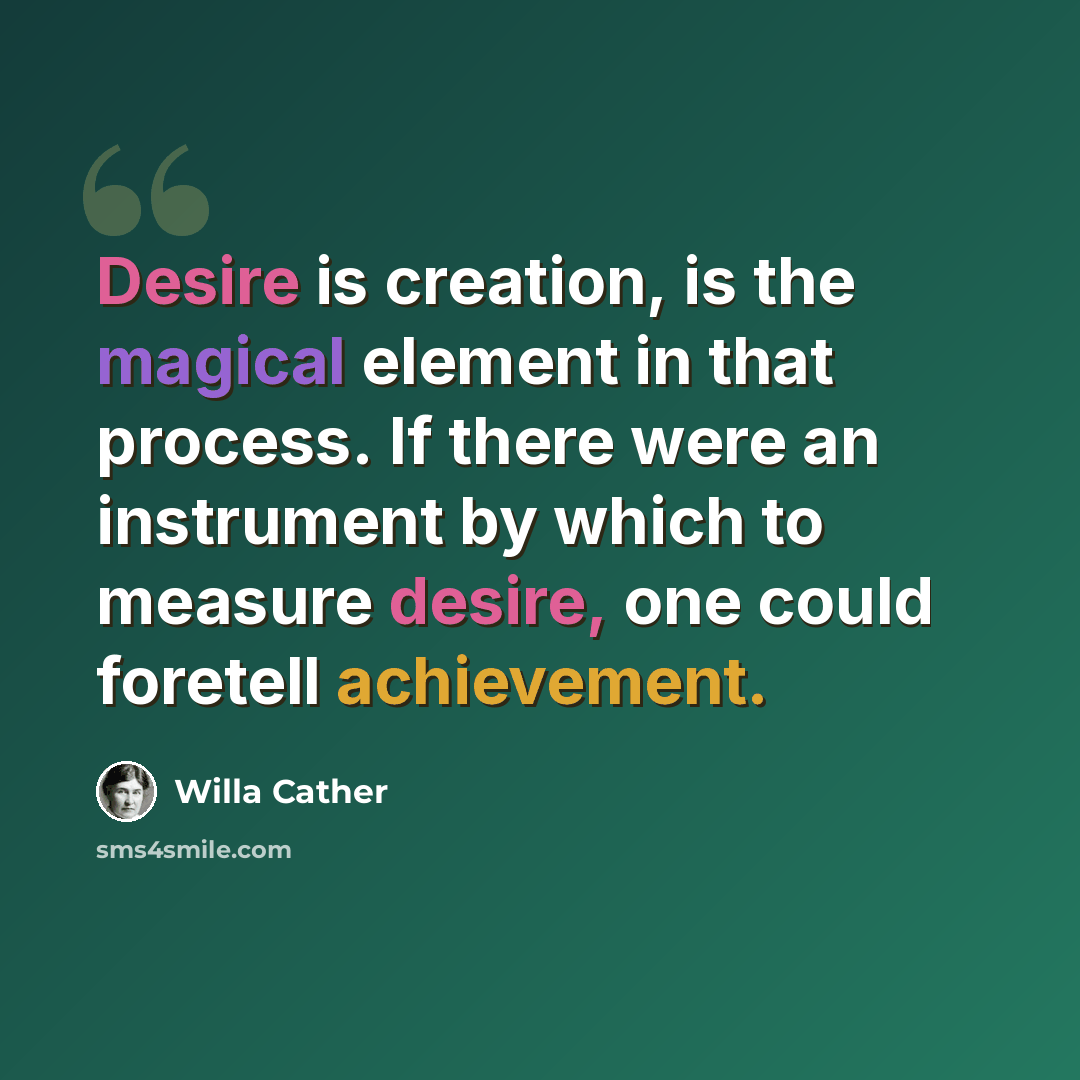 “Desire is creation, is the magical element in that process. If there were an instrument by which to measure desire, one could foretell achievement.” quote by Willa Cather