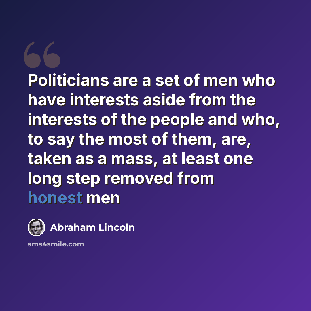 “Politicians are a set of men who have interests aside from the interests of the people and who, to say the most of them, are, taken as a mass, at least one long step removed from honest men” quote by Abraham Lincoln