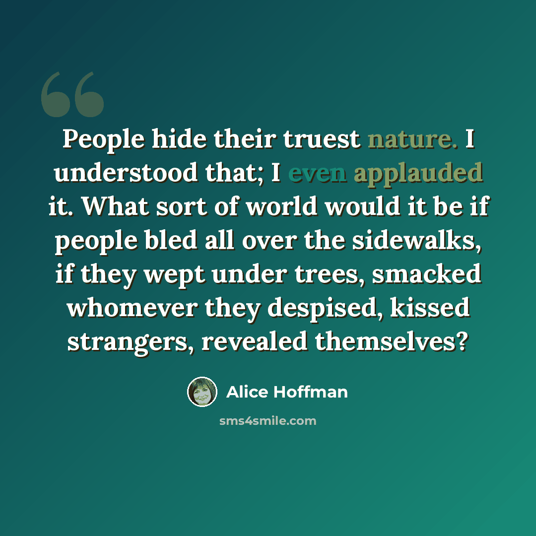 “People hide their truest nature. I understood that; I even applauded it. What sort of world would it be if people bled all over the sidewalks, if they wept under trees, smacked whomever they despised, kissed strangers, revealed themselves?” quote by Alice Hoffman