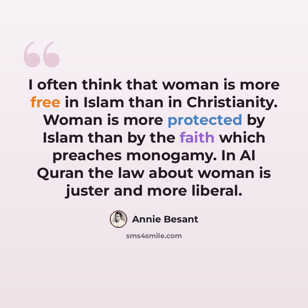 “I often think that woman is more free in Islam than in Christianity. Woman is more protected by Islam than by the faith which preaches monogamy. In AI Quran the law about woman is juster and more liberal.” quote by Annie Besant