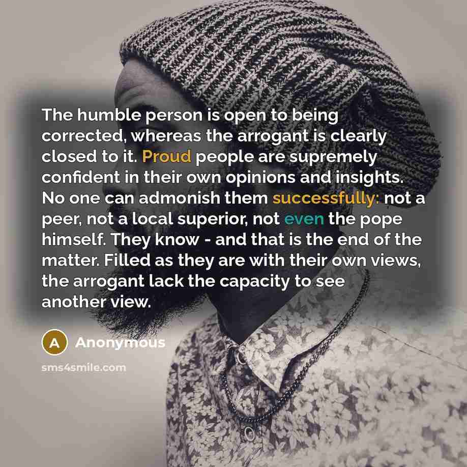 “The humble person is open to being corrected, whereas the arrogant is clearly closed to it. Proud people are supremely confident in their own opinions and insights. No one can admonish them successfully: not a peer, not a local superior, not even the pope himself. They know - and that is the end…” quote by Anonymous