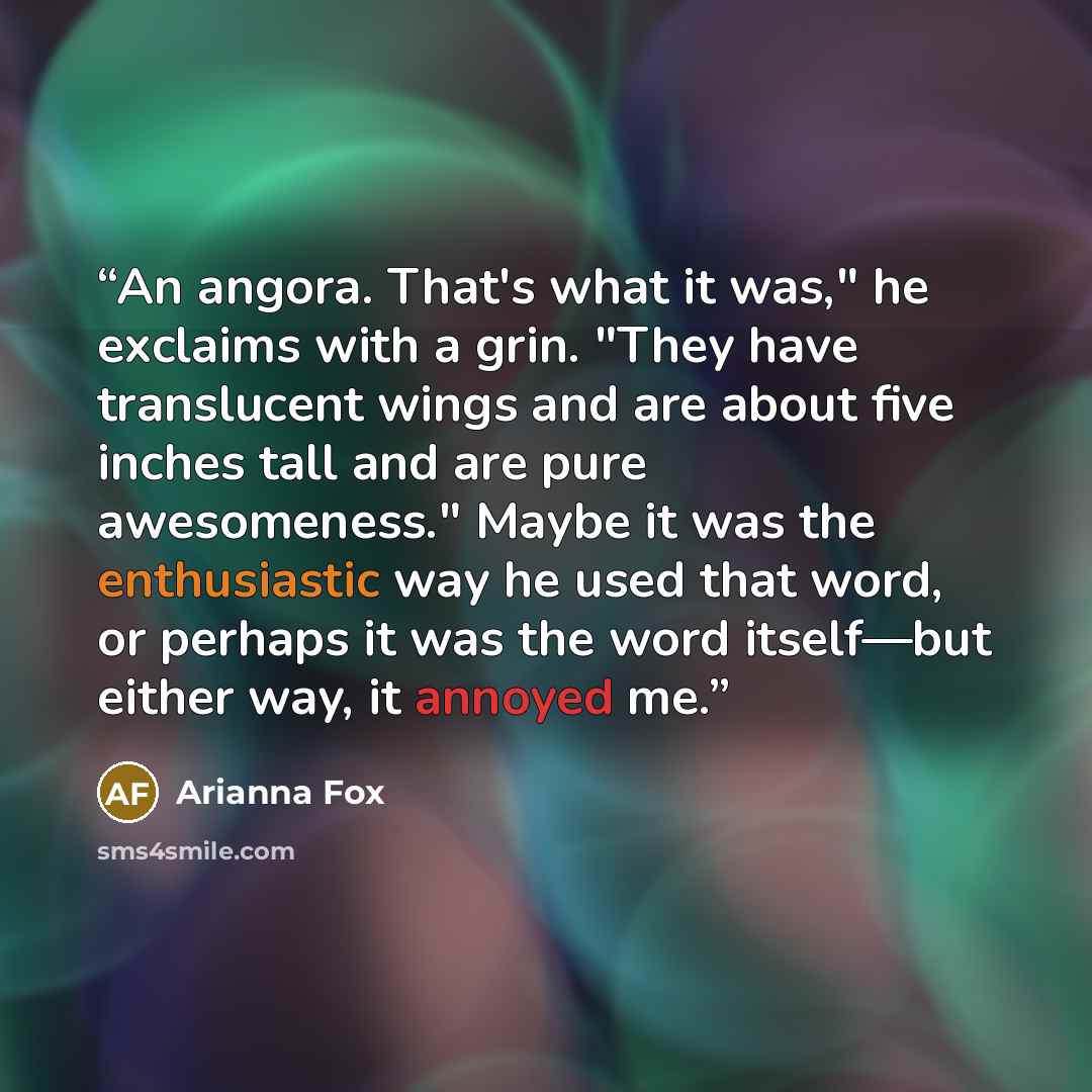 “An angora. That's what it was," he exclaims with a grin. "They have translucent wings and are about five inches tall and are pure awesomeness." Maybe it was the enthusiastic way he used that word, or perhaps it was the word itself—but either way, it annoyed me.” quote by Arianna Fox