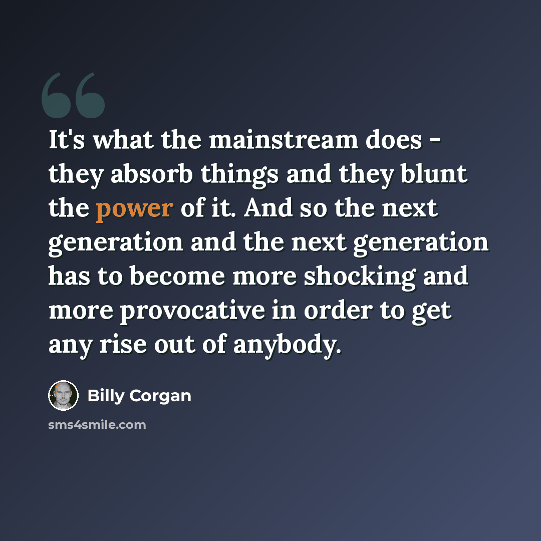 “It's what the mainstream does - they absorb things and they blunt the power of it. And so the next generation and the next generation has to become more shocking and more provocative in order to get any rise out of anybody.” quote by Billy Corgan