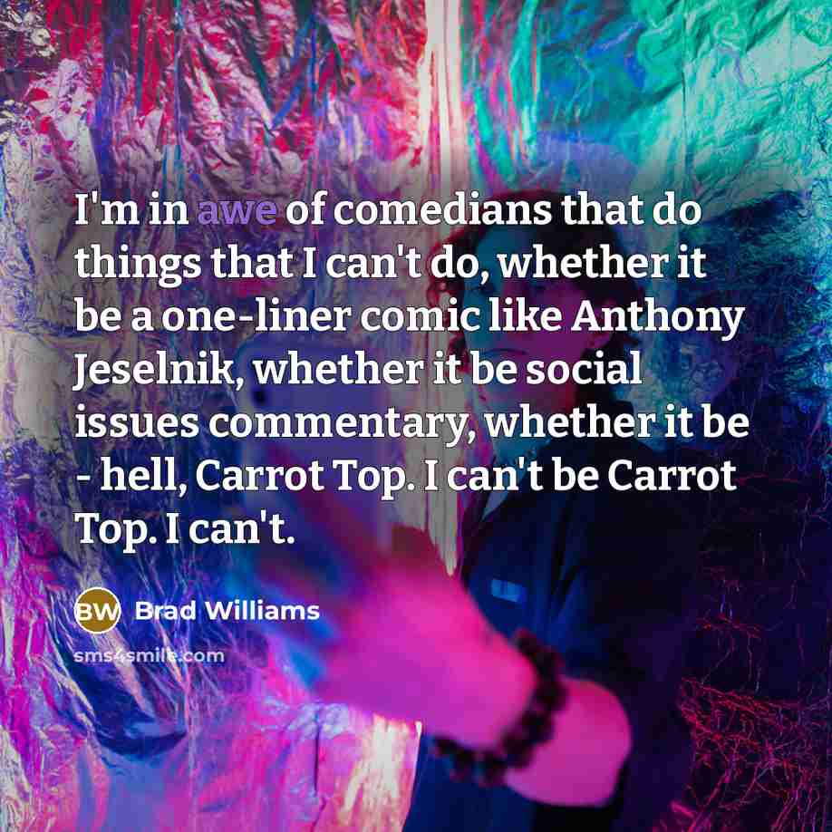 “I'm in awe of comedians that do things that I can't do, whether it be a one-liner comic like Anthony Jeselnik, whether it be social issues commentary, whether it be - hell, Carrot Top. I can't be Carrot Top. I can't.” quote by Brad Williams