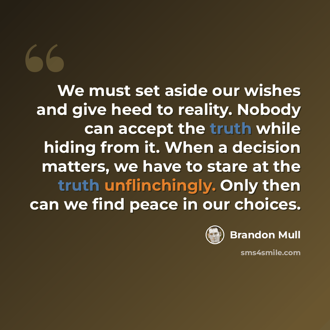“We must set aside our wishes and give heed to reality. Nobody can accept the truth while hiding from it. When a decision matters, we have to stare at the truth unflinchingly. Only then can we find peace in our choices.” quote by Brandon Mull