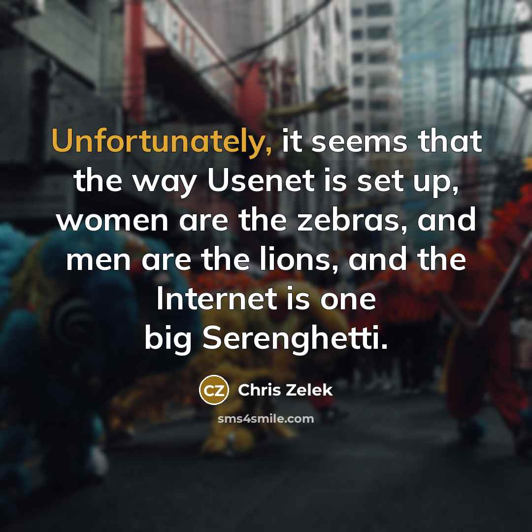 “Unfortunately, it seems that the way Usenet is set up, women are the zebras, and men are the lions, and the Internet is one big Serenghetti.” quote by Chris Zelek