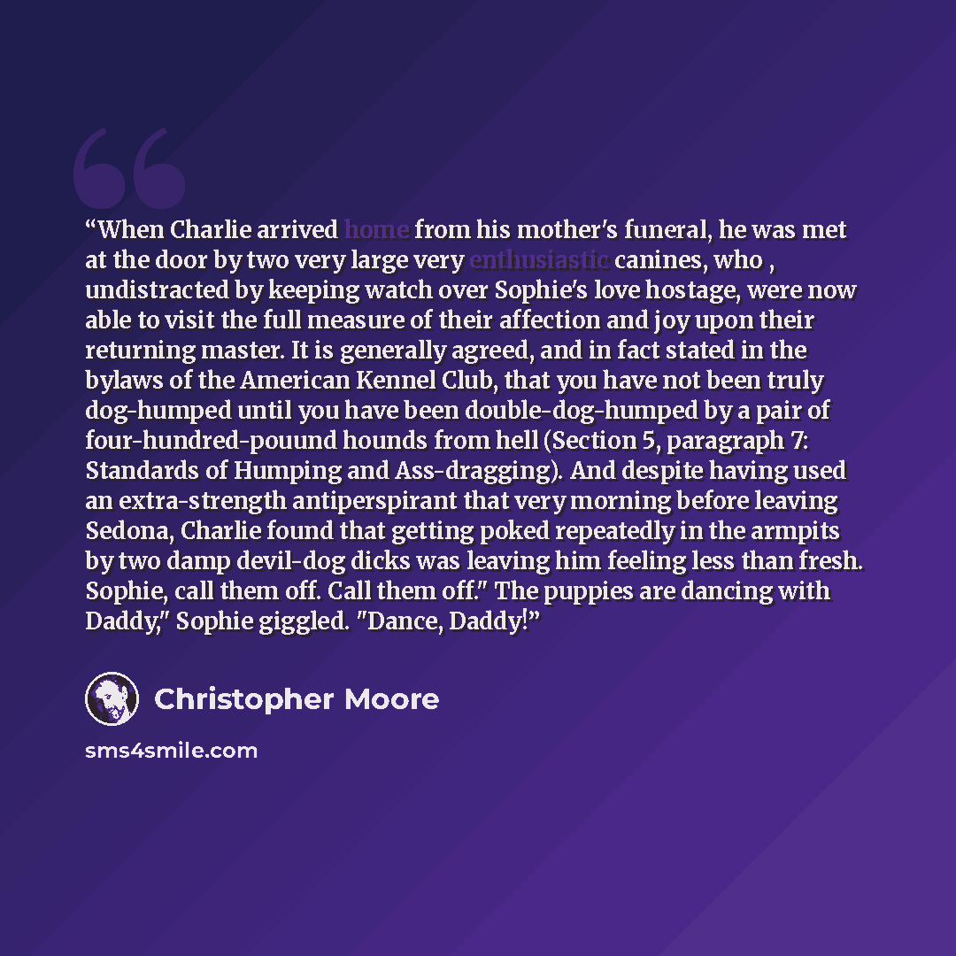 “When Charlie arrived home from his mother's funeral, he was met at the door by two very large very enthusiastic canines, who , undistracted by keeping watch over Sophie's love hostage, were now able to visit the full measure of their affection and joy upon their returning master. It is generally…” quote by Christopher Moore