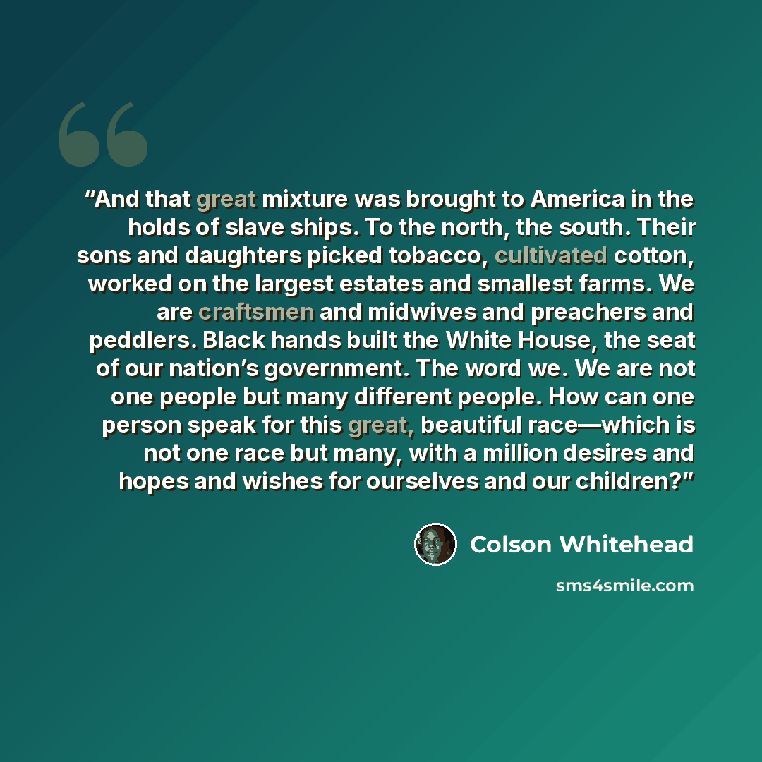 “And that great mixture was brought to America in the holds of slave ships. To the north, the south. Their sons and daughters picked tobacco, cultivated cotton, worked on the largest estates and smallest farms. We are craftsmen and midwives and preachers and peddlers. Black hands built the White…” quote by Colson Whitehead