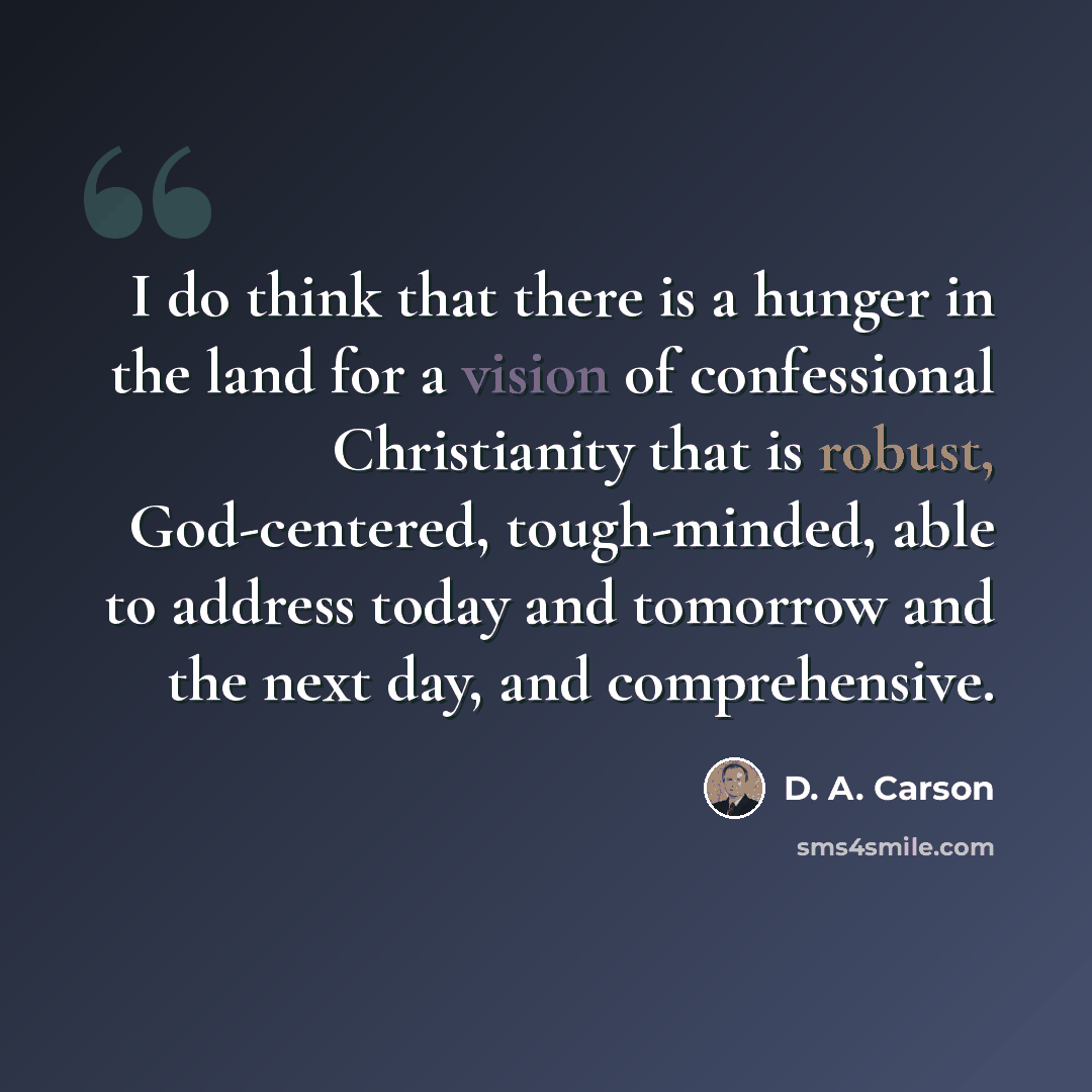 “I do think that there is a hunger in the land for a vision of confessional Christianity that is robust, God-centered, tough-minded, able to address today and tomorrow and the next day, and comprehensive.” quote by D. A. Carson