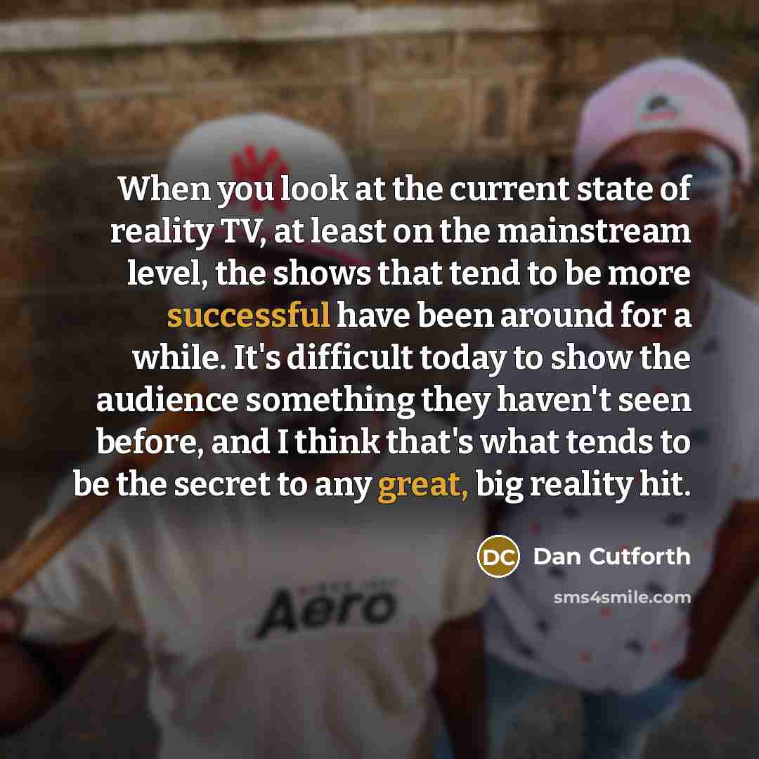 “When you look at the current state of reality TV, at least on the mainstream level, the shows that tend to be more successful have been around for a while. It's difficult today to show the audience something they haven't seen before, and I think that's what tends to be the secret to any great, big…” quote by Dan Cutforth
