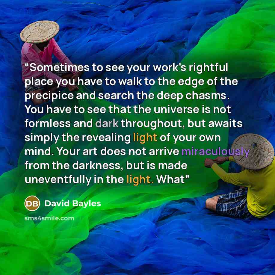 “Sometimes to see your work’s rightful place you have to walk to the edge of the precipice and search the deep chasms. You have to see that the universe is not formless and dark throughout, but awaits simply the revealing light of your own mind. Your art does not arrive miraculously from the…” quote by David Bayles