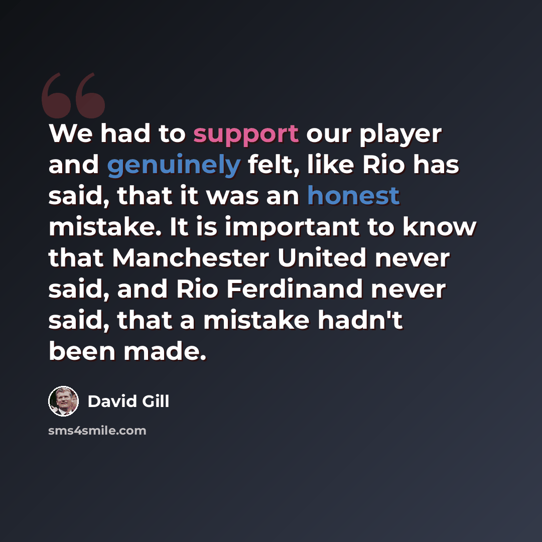 “We had to support our player and genuinely felt, like Rio has said, that it was an honest mistake. It is important to know that Manchester United never said, and Rio Ferdinand never said, that a mistake hadn't been made.” quote by David Gill