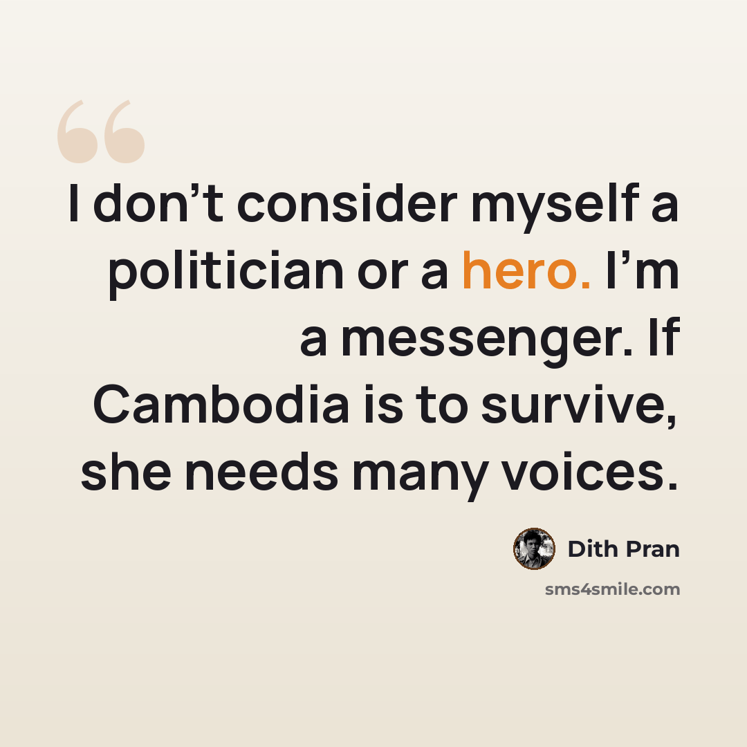 “I don't consider myself a politician or a hero. I'm a messenger. If Cambodia is to survive, she needs many voices.” quote by Dith Pran