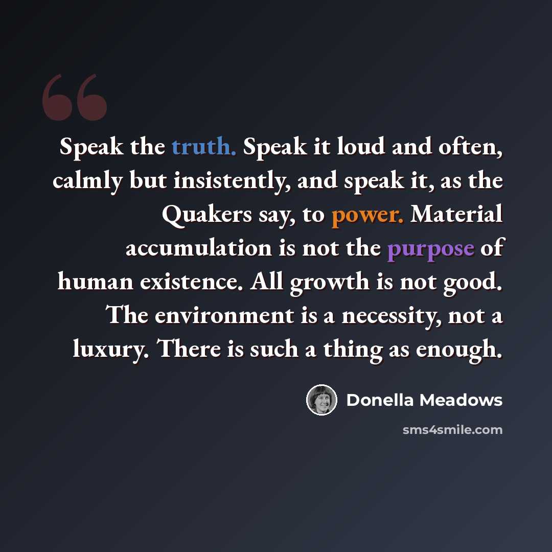 “Speak the truth. Speak it loud and often, calmly but insistently, and speak it, as the Quakers say, to power. Material accumulation is not the purpose of human existence. All growth is not good. The environment is a necessity, not a luxury. There is such a thing as enough.” quote by Donella Meadows