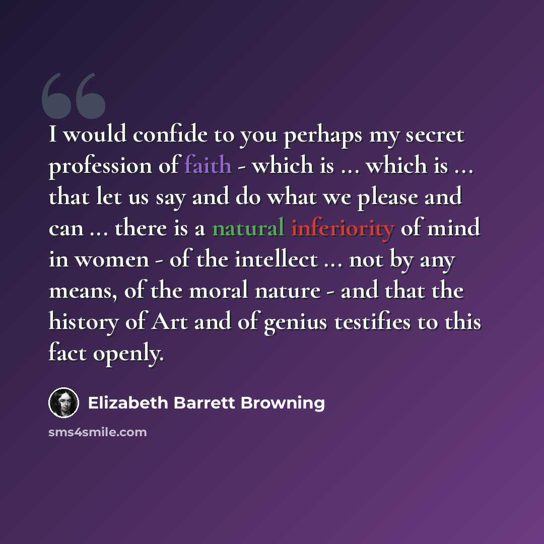 “I would confide to you perhaps my secret profession of faith - which is ... which is ... that let us say and do what we please and can ... there is a natural inferiority of mind in women - of the intellect ... not by any means, of the moral nature - and that the history of Art and of genius…” quote by Elizabeth Barrett Browning
