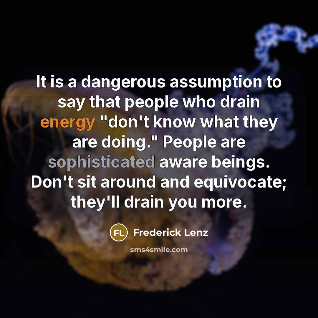 “It is a dangerous assumption to say that people who drain energy "don't know what they are doing." People are sophisticated aware beings. Don't sit around and equivocate; they'll drain you more.” quote by Frederick Lenz