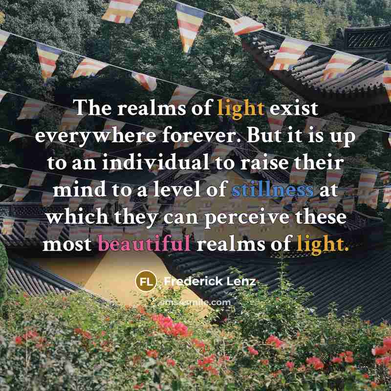 “The realms of light exist everywhere forever. But it is up to an individual to raise their mind to a level of stillness at which they can perceive these most beautiful realms of light.” quote by Frederick Lenz