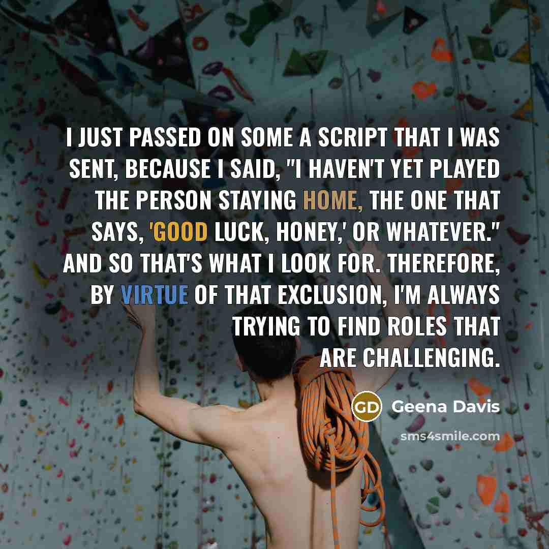 “I just passed on some a script that I was sent, because I said, "I haven't yet played the person staying home, the one that says, 'Good luck, honey,' or whatever." And so that's what I look for. Therefore, by virtue of that exclusion, I'm always trying to find roles that are challenging.” quote by Geena Davis