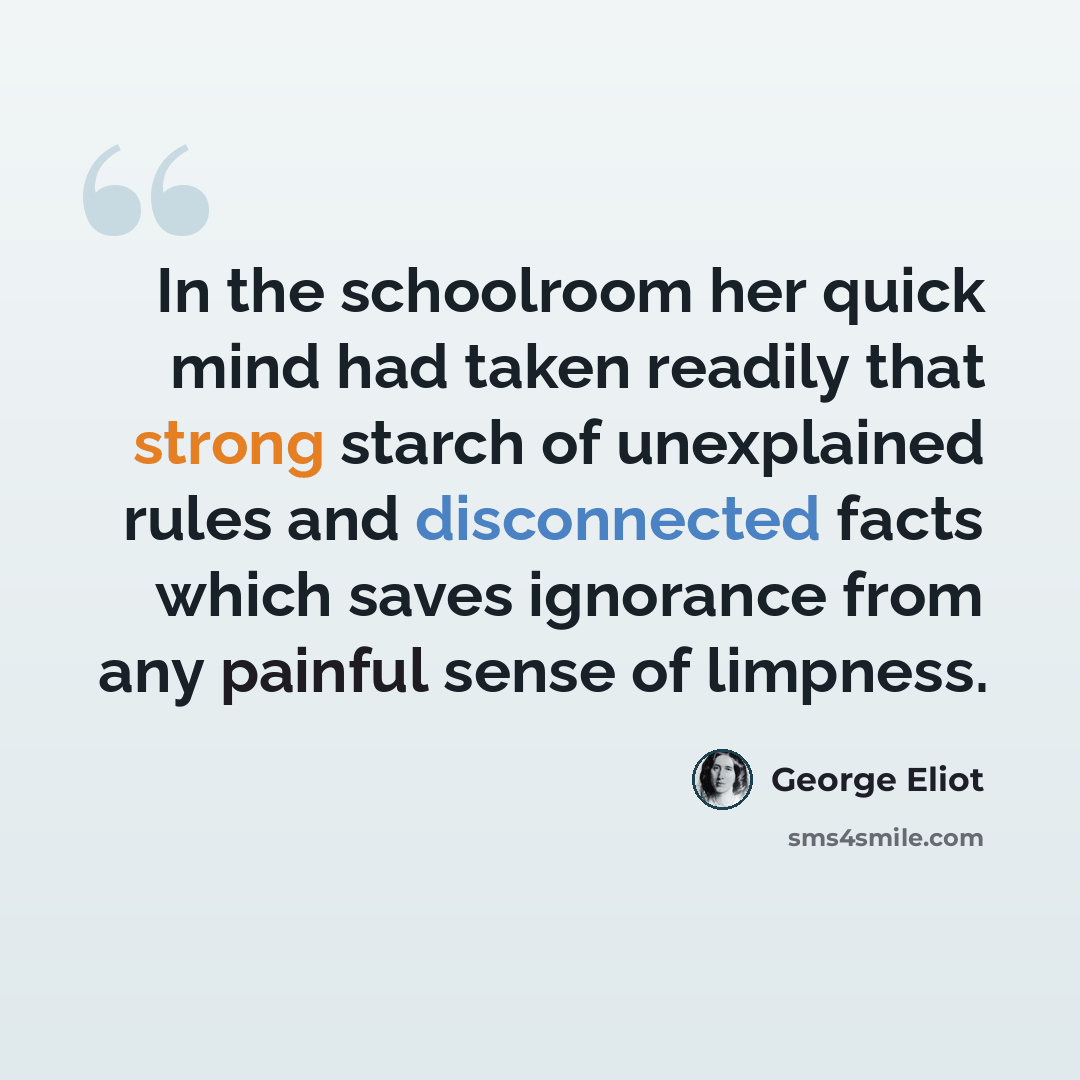 “In the schoolroom her quick mind had taken readily that strong starch of unexplained rules and disconnected facts which saves ignorance from any painful sense of limpness.” quote by George Eliot