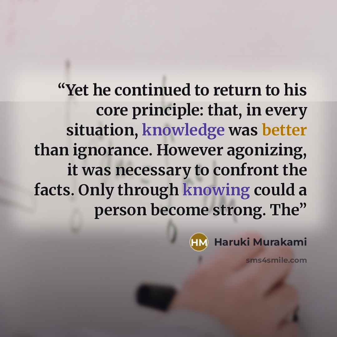 “Yet he continued to return to his core principle: that, in every situation, knowledge was better than ignorance. However agonizing, it was necessary to confront the facts. Only through knowing could a person become strong. The” quote by Haruki Murakami
