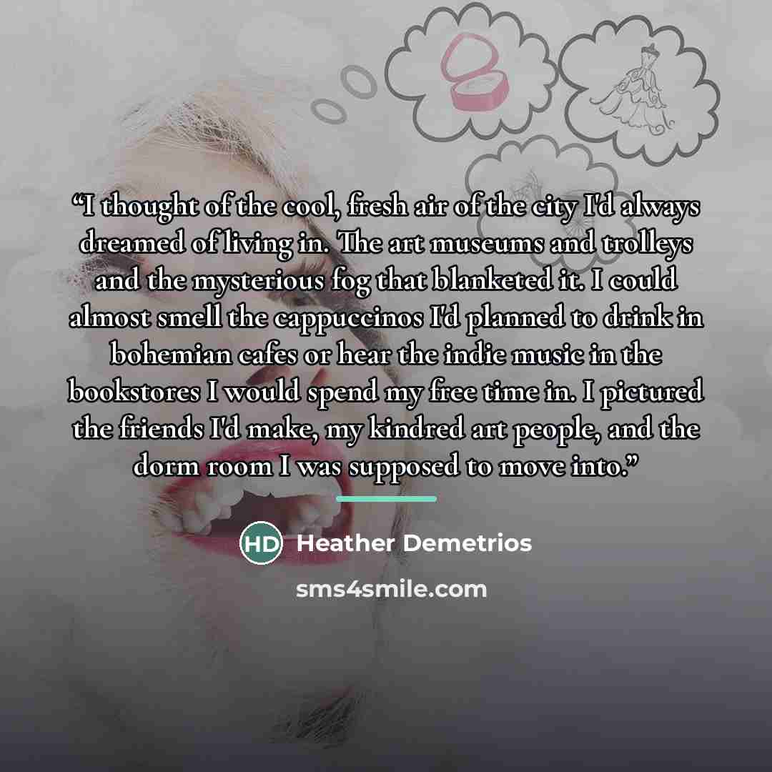 “I thought of the cool, fresh air of the city I'd always dreamed of living in. The art museums and trolleys and the mysterious fog that blanketed it. I could almost smell the cappuccinos I'd planned to drink in bohemian cafes or hear the indie music in the bookstores I would spend my free time in…” quote by Heather Demetrios