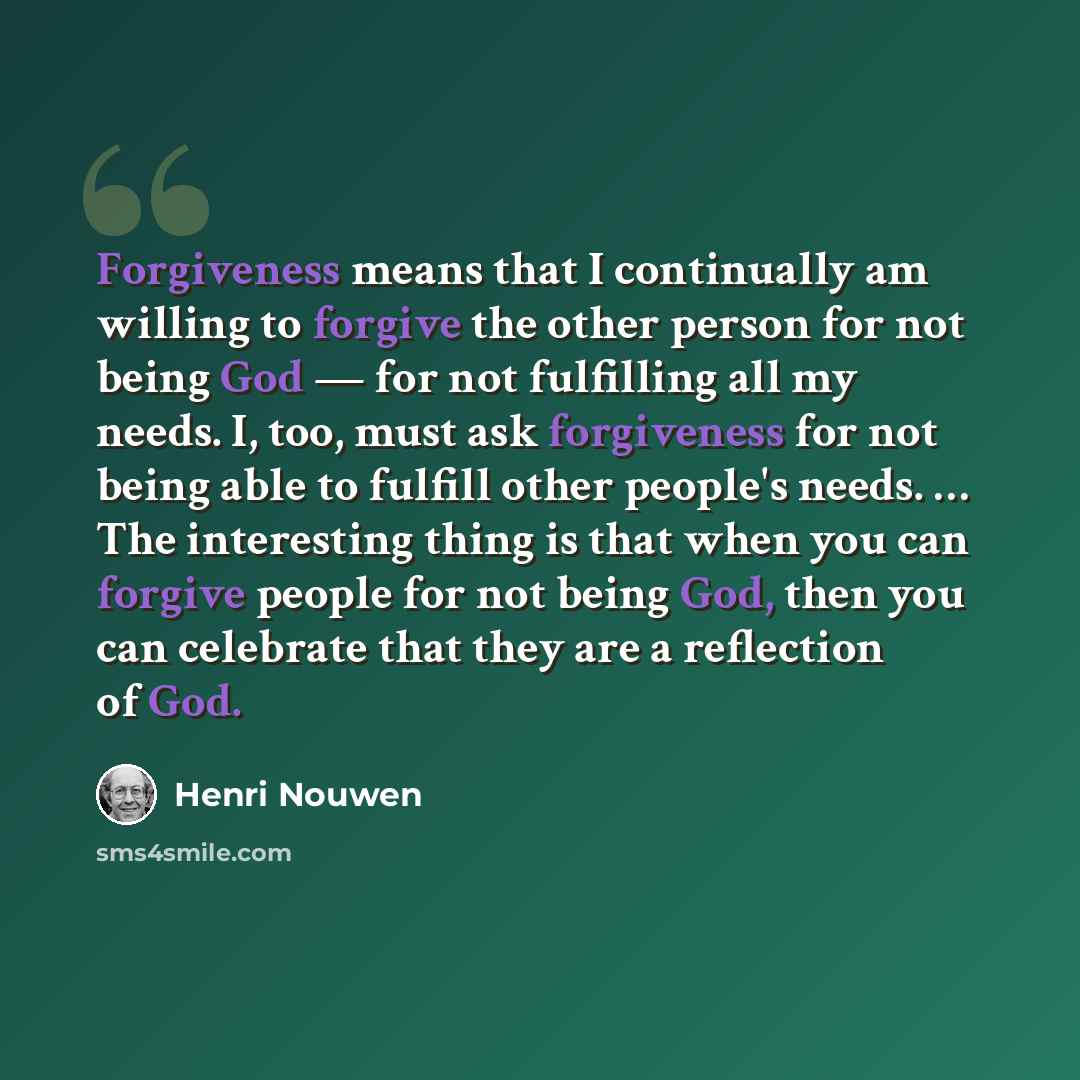 “Forgiveness means that I continually am willing to forgive the other person for not being God — for not fulfilling all my needs. I, too, must ask forgiveness for not being able to fulfill other people's needs. … The interesting thing is that when you can forgive people for not being God, then you…” quote by Henri Nouwen