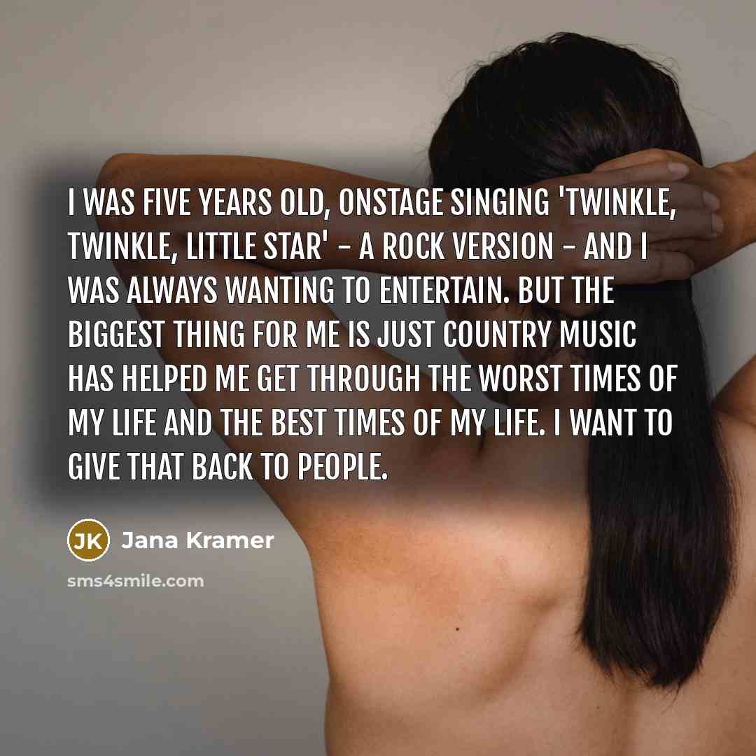 “I was five years old, onstage singing 'Twinkle, Twinkle, Little Star' - a rock version - and I was always wanting to entertain. But the biggest thing for me is just country music has helped me get through the worst times of my life and the best times of my life. I want to give that back to people.” quote by Jana Kramer