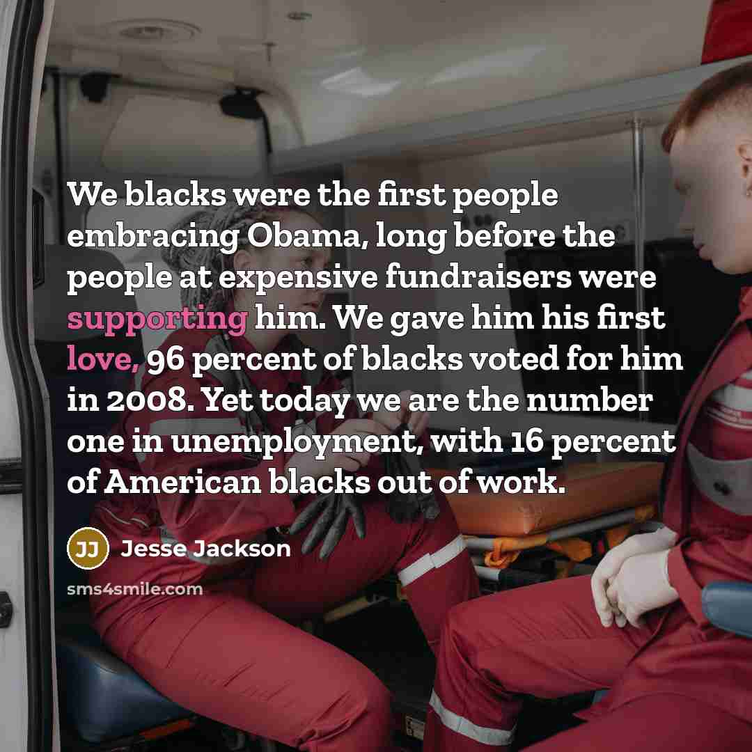 “We blacks were the first people embracing Obama, long before the people at expensive fundraisers were supporting him. We gave him his first love, 96 percent of blacks voted for him in 2008. Yet today we are the number one in unemployment, with 16 percent of American blacks out of work.” quote by Jesse Jackson