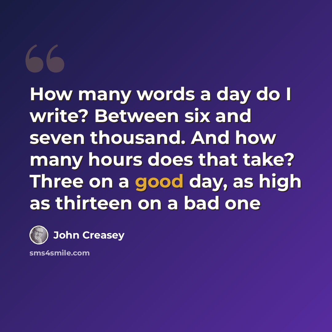 “How many words a day do I write? Between six and seven thousand. And how many hours does that take? Three on a good day, as high as thirteen on a bad one” quote by John Creasey