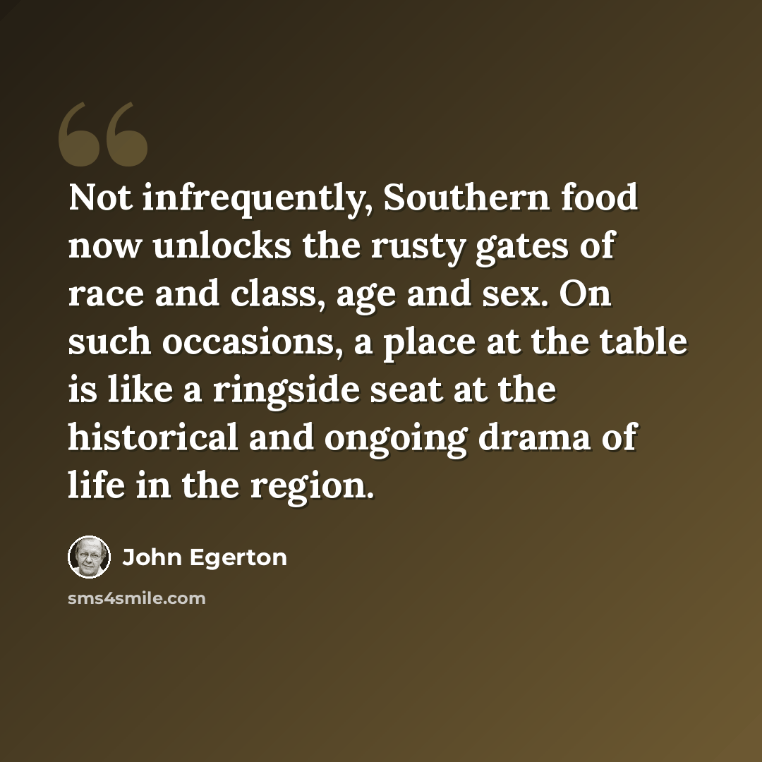 “Not infrequently, Southern food now unlocks the rusty gates of race and class, age and sex. On such occasions, a place at the table is like a ringside seat at the historical and ongoing drama of life in the region.” quote by John Egerton