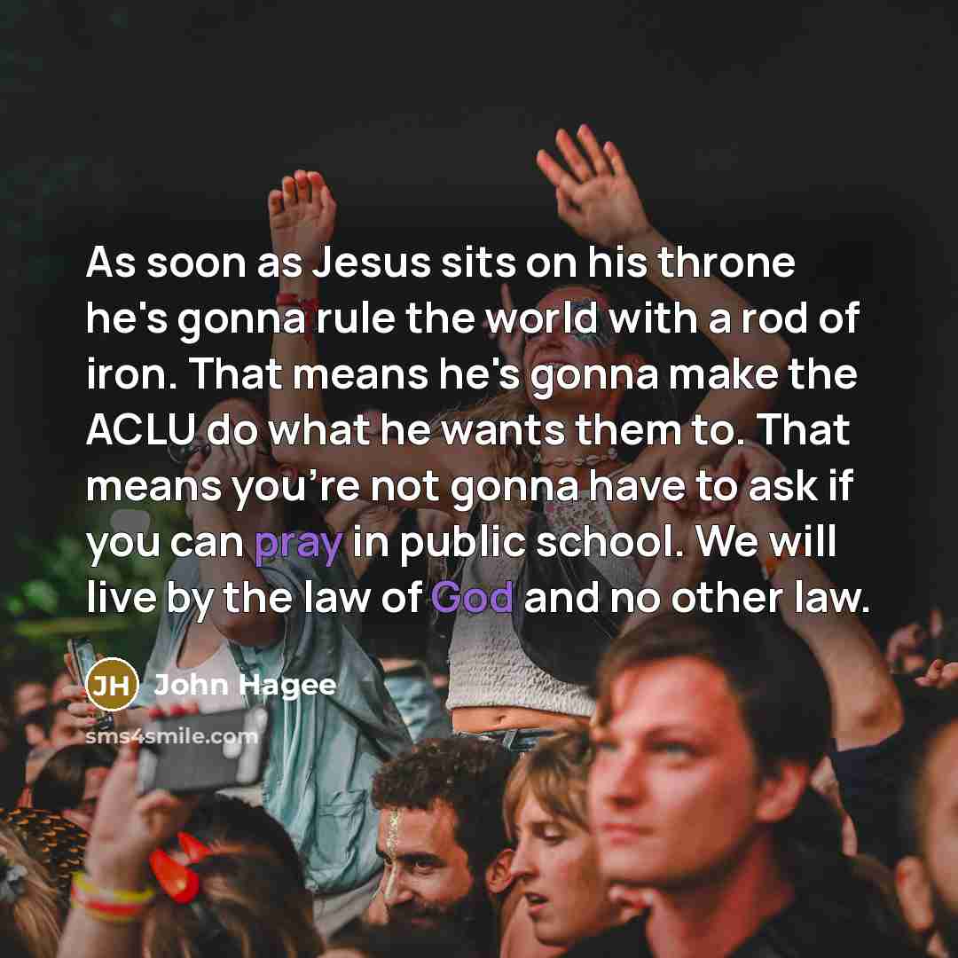 “As soon as Jesus sits on his throne he's gonna rule the world with a rod of iron. That means he's gonna make the ACLU do what he wants them to. That means you're not gonna have to ask if you can pray in public school. We will live by the law of God and no other law.” quote by John Hagee