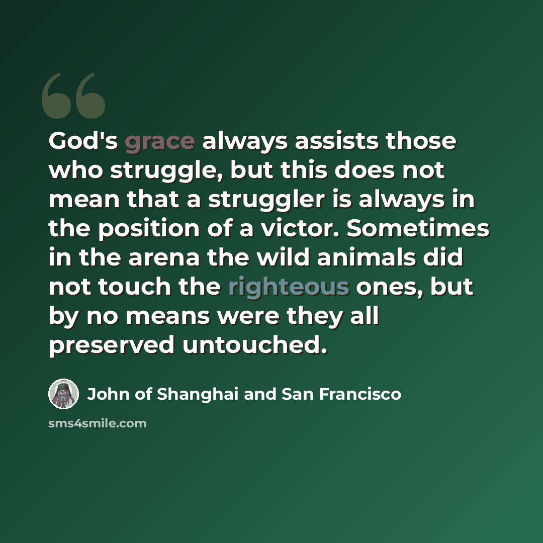 “God's grace always assists those who struggle, but this does not mean that a struggler is always in the position of a victor. Sometimes in the arena the wild animals did not touch the righteous ones, but by no means were they all preserved untouched.” quote by John of Shanghai and San Francisco