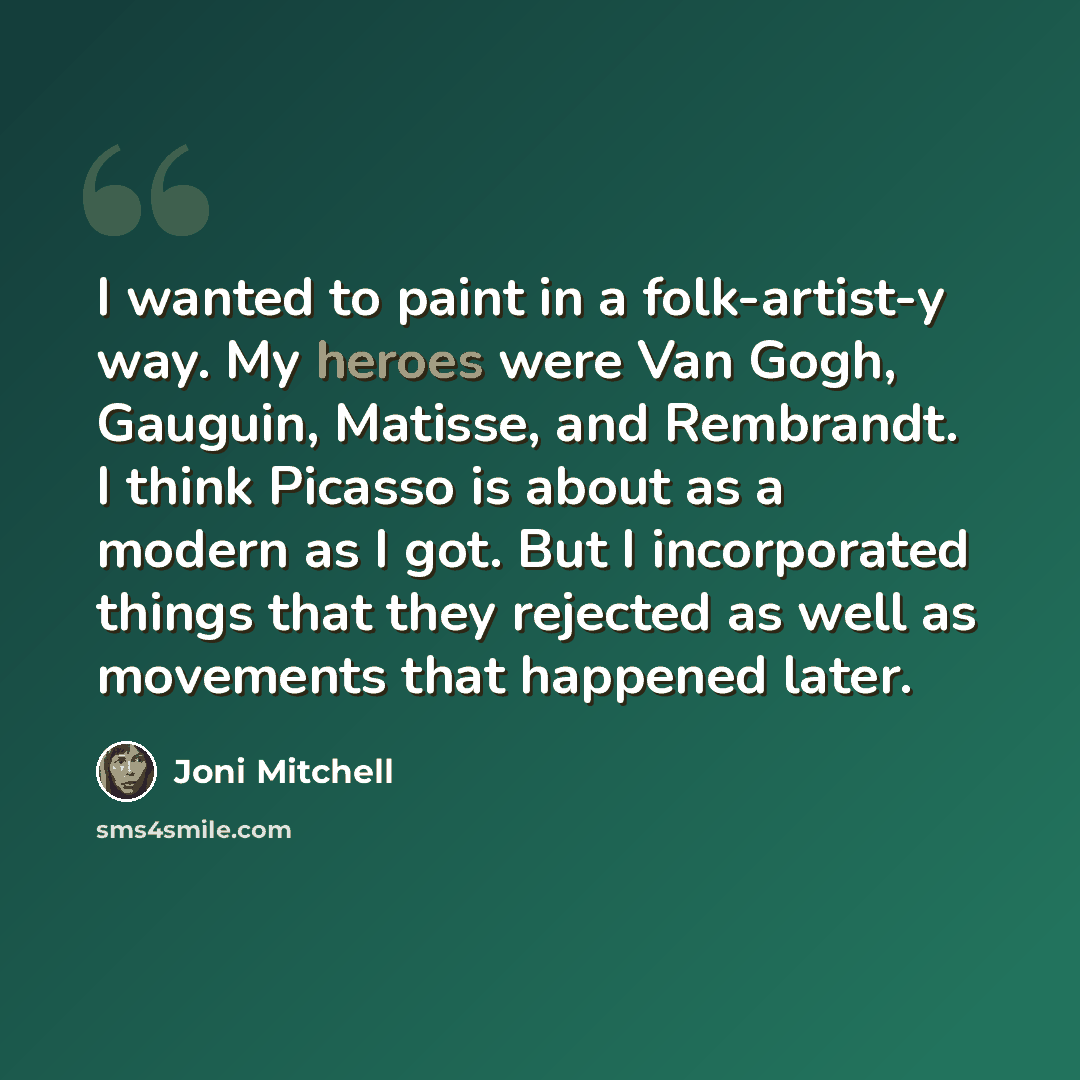 “I wanted to paint in a folk-artist-y way. My heroes were Van Gogh, Gauguin, Matisse, and Rembrandt. I think Picasso is about as a modern as I got. But I incorporated things that they rejected as well as movements that happened later.” quote by Joni Mitchell