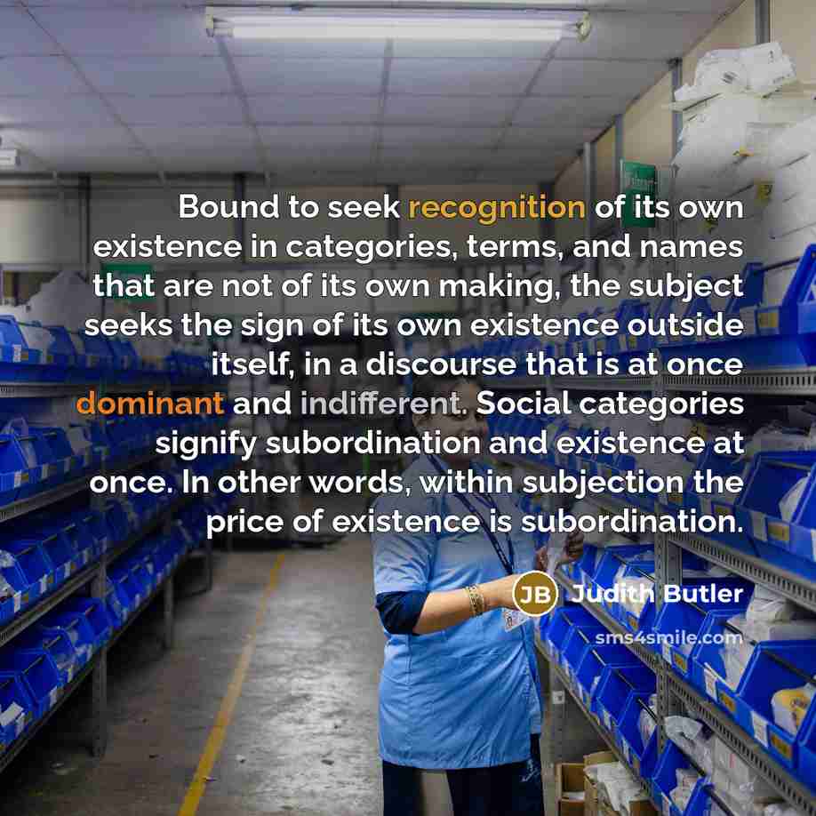 “Bound to seek recognition of its own existence in categories, terms, and names that are not of its own making, the subject seeks the sign of its own existence outside itself, in a discourse that is at once dominant and indifferent. Social categories signify subordination and existence at once. In…” quote by Judith Butler