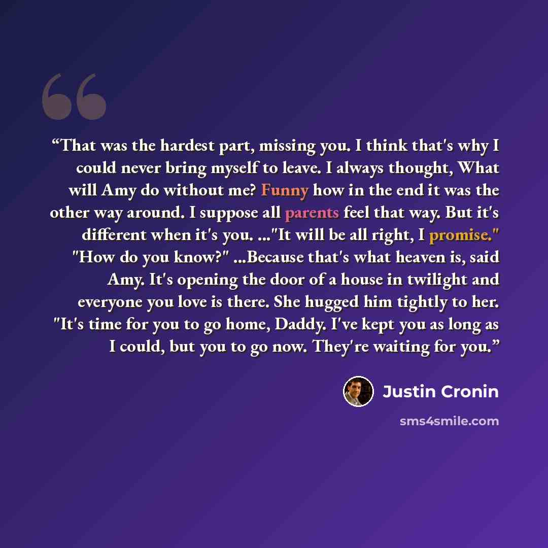 “That was the hardest part, missing you. I think that's why I could never bring myself to leave. I always thought, What will Amy do without me? Funny how in the end it was the other way around. I suppose all parents feel that way. But it's different when it's you. ..."It will be all right, I…” quote by Justin Cronin