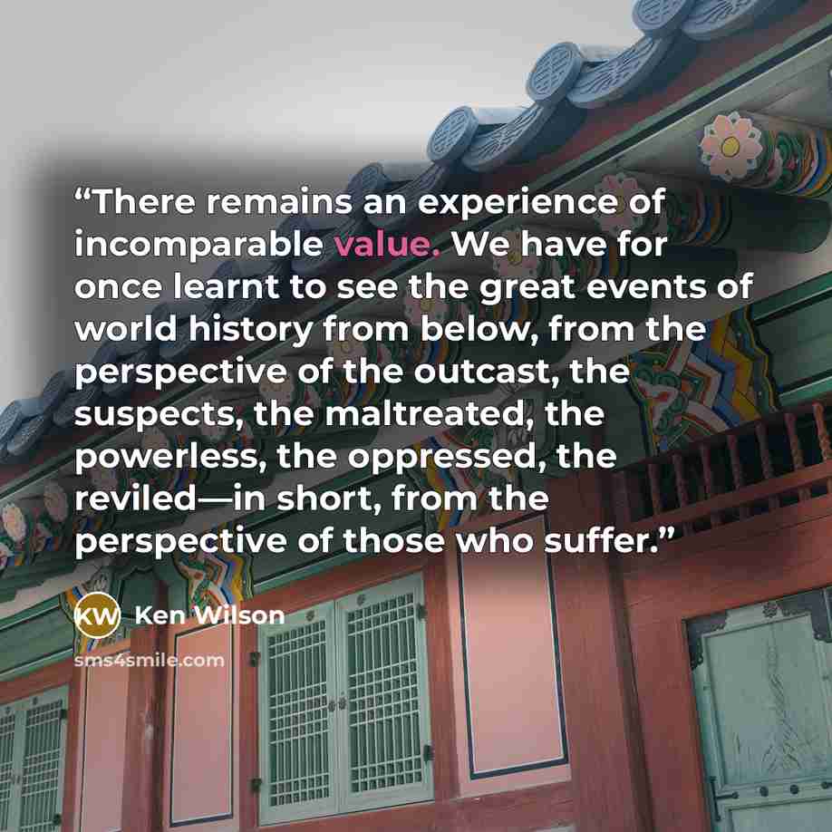 “There remains an experience of incomparable value. We have for once learnt to see the great events of world history from below, from the perspective of the outcast, the suspects, the maltreated, the powerless, the oppressed, the reviled—in short, from the perspective of those who suffer.” quote by Ken Wilson